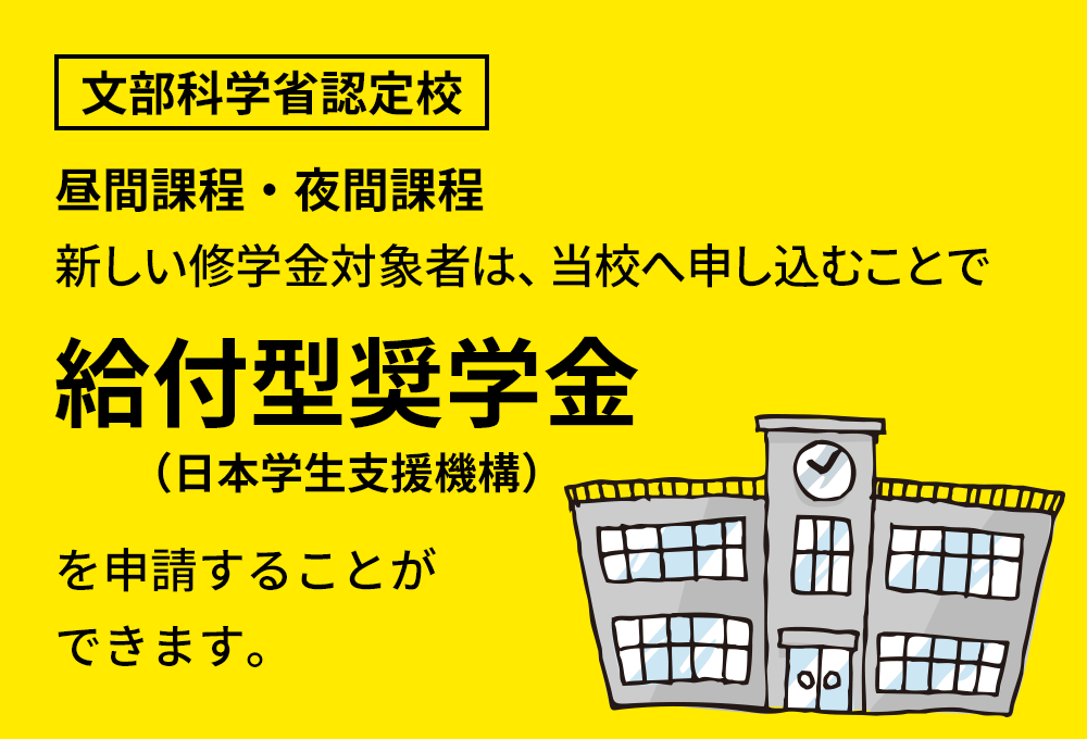 文部科学省認定校 昼間課程・夜間課程 新しい修学金対象者は、当校へ申し込むことで給付型奨学金（日本学生支援機構）を申請することができます。